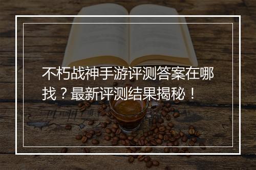 不朽战神手游评测答案在哪找?最新评测结果揭秘!