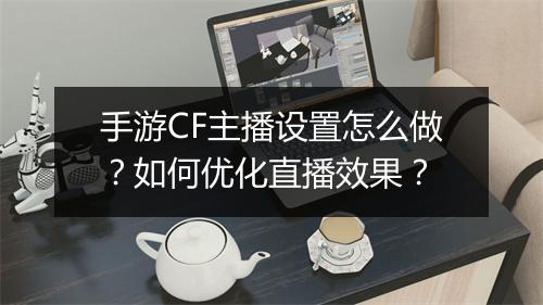 手游CF主播设置怎么做?如何优化直播效果?