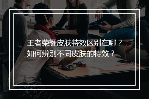 王者荣耀皮肤特效区别在哪?如何辨别不同皮肤的特效?