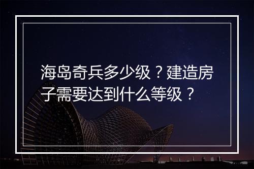 海岛奇兵多少级?建造房子需要达到什么等级?