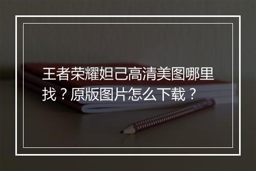 王者荣耀妲己高清美图哪里找?原版图片怎么下载?