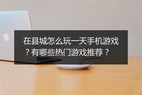 在县城怎么玩一天手机游戏?有哪些热门游戏推荐?