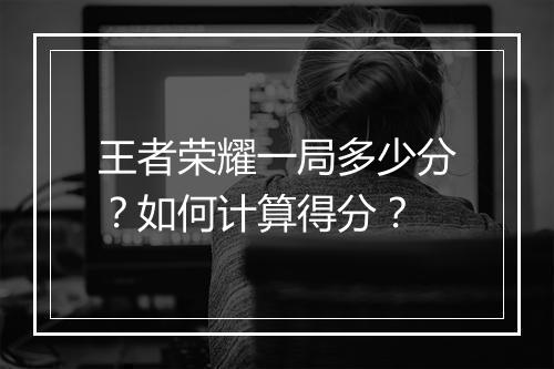 王者荣耀一局多少分?如何计算得分?