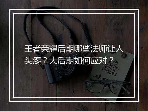 王者荣耀后期哪些法师让人头疼?大后期如何应对?