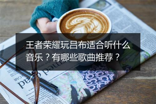 王者荣耀玩吕布适合听什么音乐？有哪些歌曲推荐？