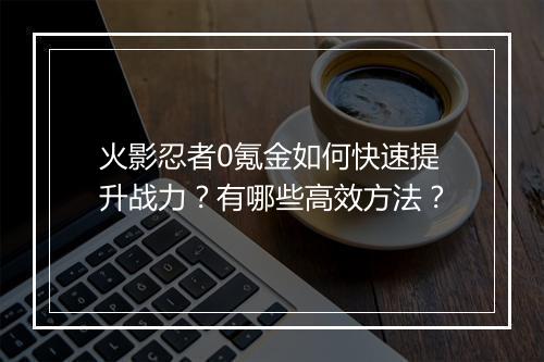 火影忍者0氪金如何快速提升战力?有哪些高效方法?