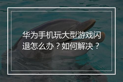华为手机玩大型游戏闪退怎么办?如何解决?