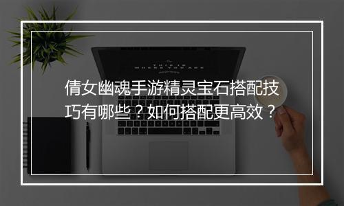 倩女幽魂手游精灵宝石搭配技巧有哪些？如何搭配更高效？