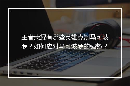王者荣耀有哪些英雄克制马可波罗?如何应对马可波罗的强势?