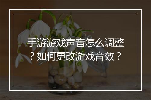 手游游戏声音怎么调整?如何更改游戏音效?