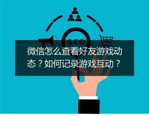微信怎么查看好友游戏动态?如何记录游戏互动?
