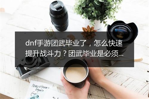dnf手游团武毕业了,怎么快速提升战斗力?团武毕业是必须的吗?