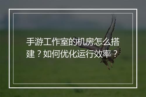 手游工作室的机房怎么搭建?如何优化运行效率?