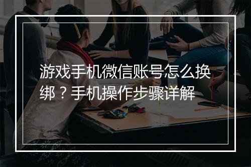 游戏手机微信账号怎么换绑?手机操作步骤详解