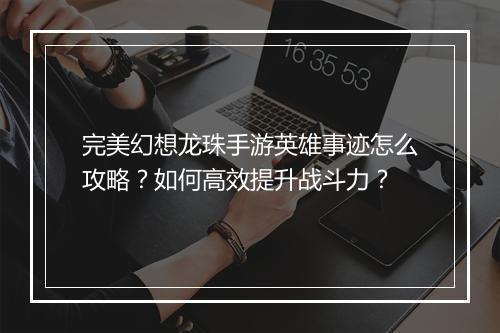 完美幻想龙珠手游英雄事迹怎么攻略?如何高效提升战斗力?