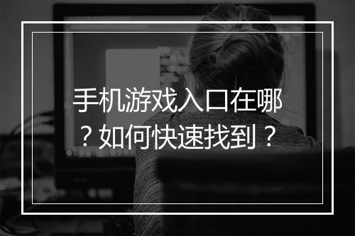 手机游戏入口在哪?如何快速找到?