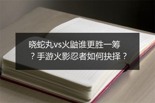 晓蛇丸vs火鼬谁更胜一筹?手游火影忍者如何抉择?