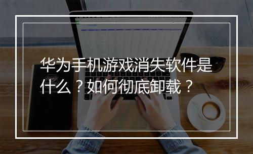 华为手机游戏消失软件是什么?如何彻底卸载?