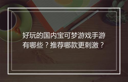 好玩的国内宝可梦游戏手游有哪些?推荐哪款更刺激?