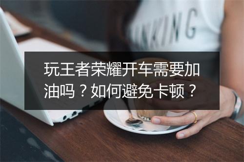 玩王者荣耀开车需要加油吗？如何避免卡顿？