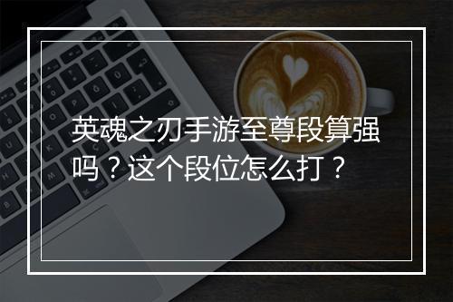英魂之刃手游至尊段算强吗？这个段位怎么打？