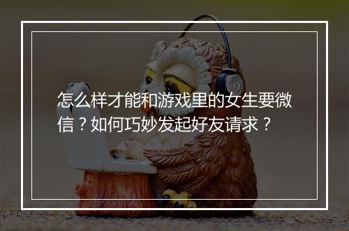 怎么样才能和游戏里的女生要微信？如何巧妙发起好友请求？