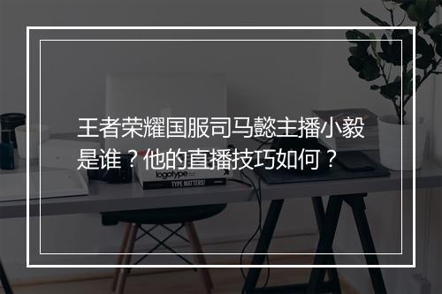 王者荣耀国服司马懿主播小毅是谁？他的直播技巧如何？