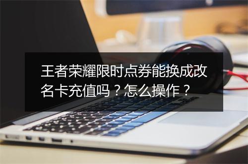 王者荣耀限时点券能换成改名卡充值吗？怎么操作？