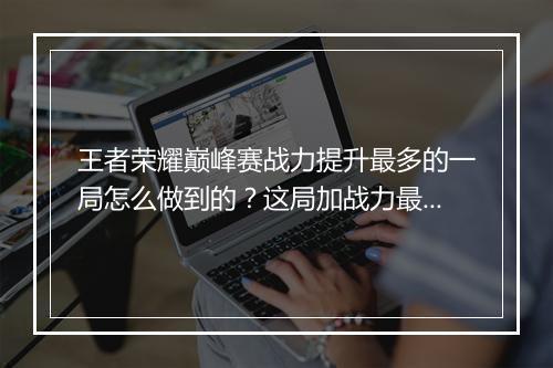 王者荣耀巅峰赛战力提升最多的一局怎么做到的？这局加战力最多！