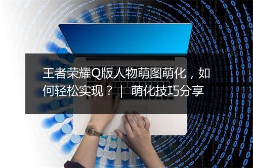 王者荣耀Q版人物萌图萌化，如何轻松实现？｜ 萌化技巧分享