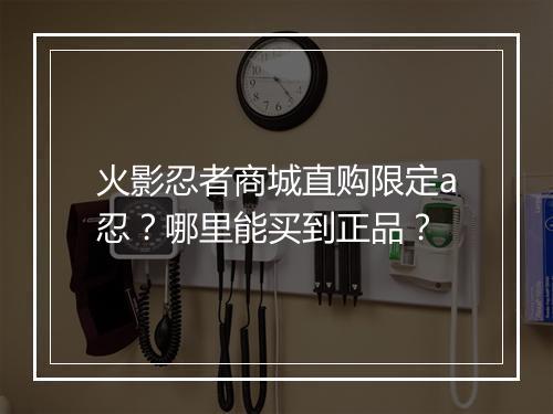 火影忍者商城直购限定a忍？哪里能买到正品？