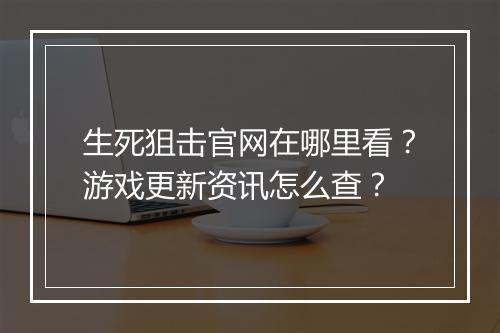 生死狙击官网在哪里看？游戏更新资讯怎么查？