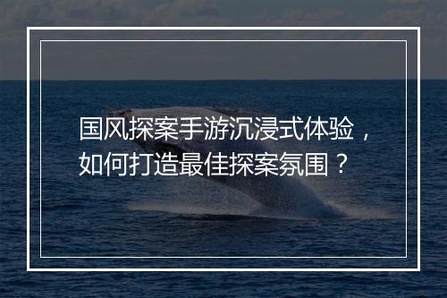 国风探案手游沉浸式体验，如何打造最佳探案氛围？