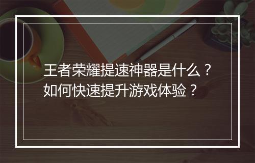 王者荣耀提速神器是什么？如何快速提升游戏体验？