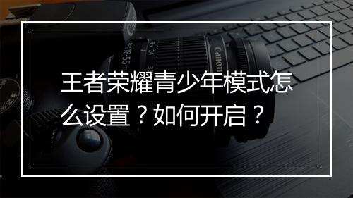 王者荣耀青少年模式怎么设置？如何开启？