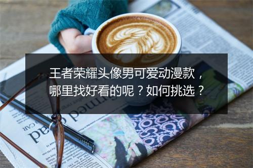 王者荣耀头像男可爱动漫款，哪里找好看的呢？如何挑选？