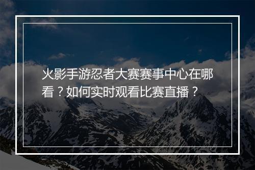 火影手游忍者大赛赛事中心在哪看？如何实时观看比赛直播？