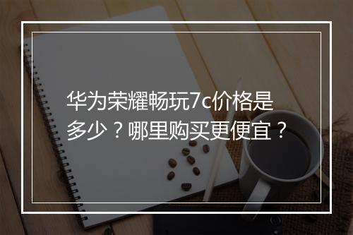 华为荣耀畅玩7c价格是多少？哪里购买更便宜？