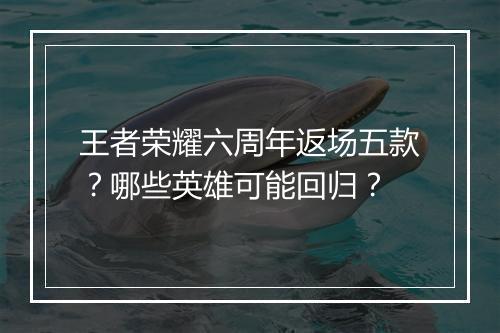 王者荣耀六周年返场五款？哪些英雄可能回归？