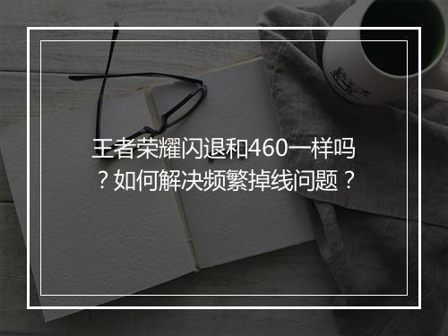 王者荣耀闪退和460一样吗？如何解决频繁掉线问题？