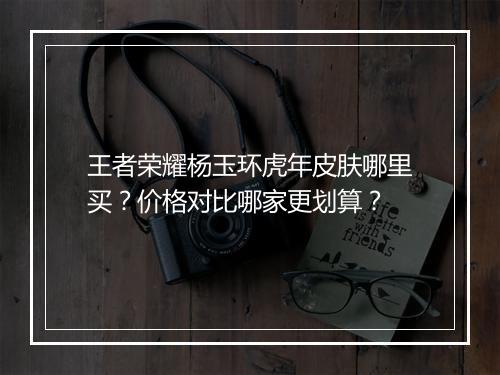 王者荣耀杨玉环虎年皮肤哪里买？价格对比哪家更划算？