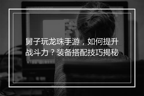 舅子玩龙珠手游，如何提升战斗力？装备搭配技巧揭秘
