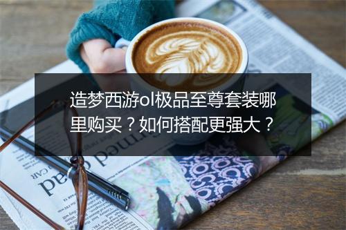 造梦西游ol极品至尊套装哪里购买？如何搭配更强大？