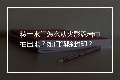 秽土水门怎么从火影忍者中抽出来？如何解除封印？