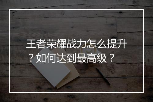 王者荣耀战力怎么提升？如何达到最高级？