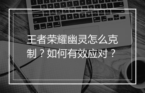 王者荣耀幽灵怎么克制？如何有效应对？